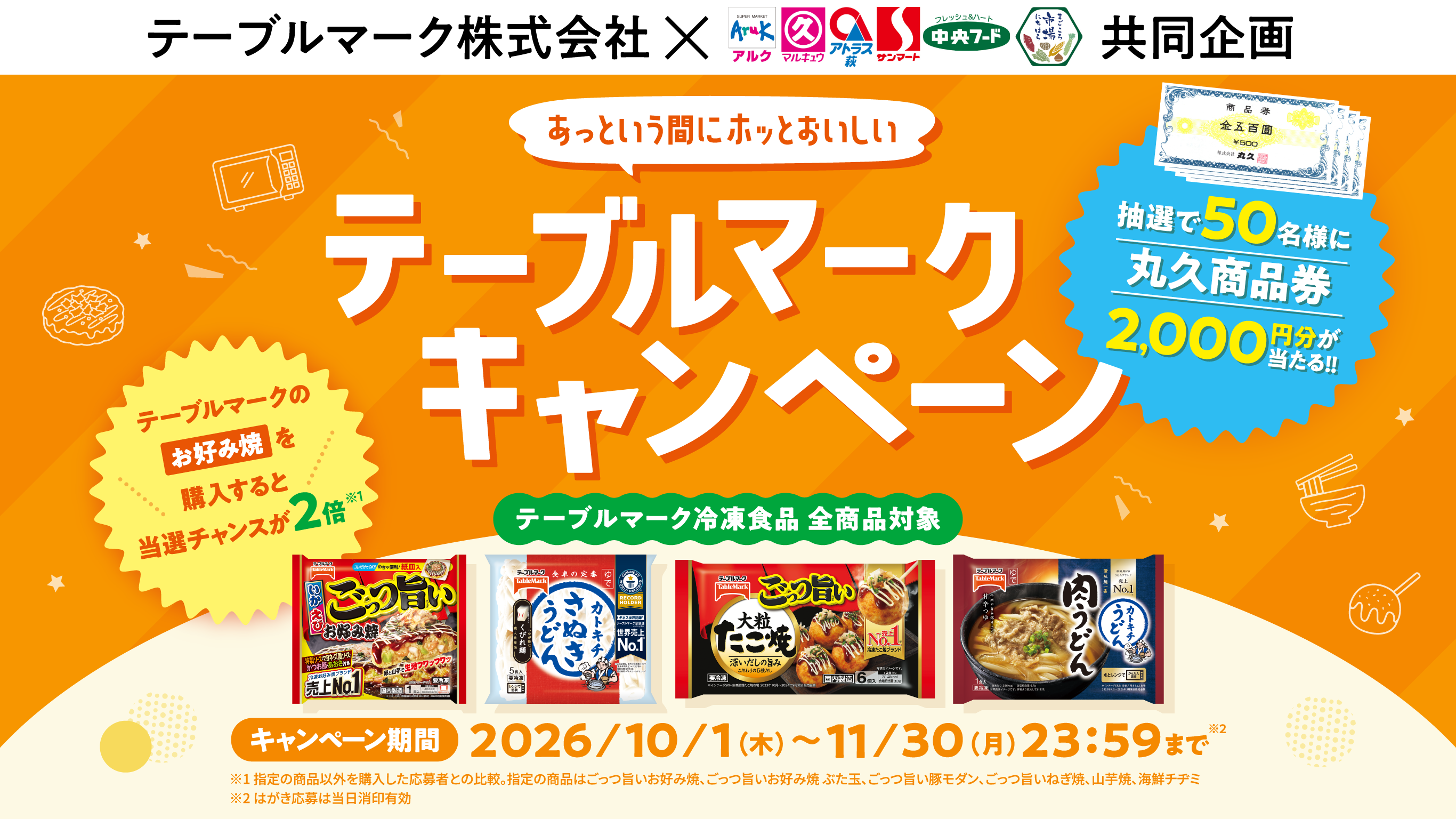 テーブルマーク株式会社×アルク、マルキュウ、アトラス萩、サンマート、中央フード、まごころ市場にちはら　共同企画 あっという間にホッとおいしい テーブルマークキャンペーン 抽選で50名様に丸久商品券2,000円分が当たる!! テーブルマークのお好み焼を購入すると当選チャンスが2倍※1 テーブルマーク冷凍食品 全商品対象 キャンペーン期間 2026/10/1（木）～11/30（月）23:59まで※2 ※1 指定の商品以外を購入した応募者との比較。指定の商品はごっつ旨いお好み焼、ごっつ旨いお好み焼 ぶた玉、ごっつ旨い豚モダン、ごっつ旨いねぎ焼、山芋焼、海鮮チヂミ ※2 はがき応募は当日消印有効