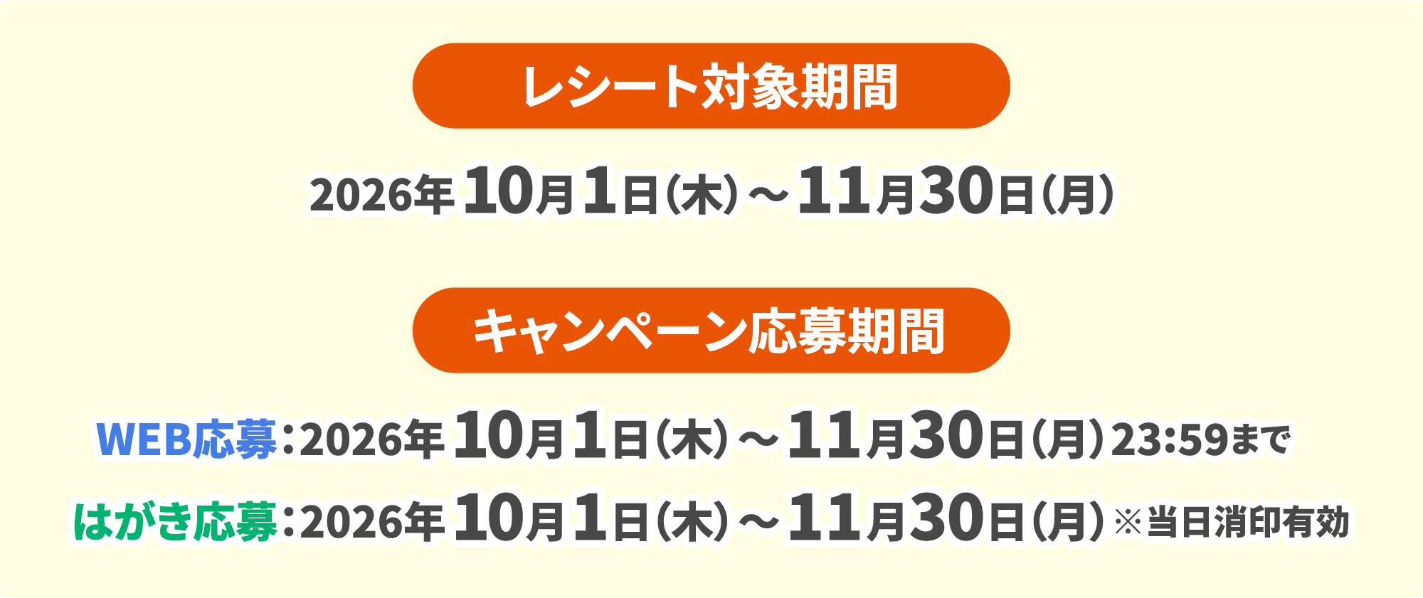レシート対象期間 2026年10月1日（木）～11月30日（月） キャンペーン応募期間 WEB応募：2026年10月1日（木）～11月30日（月）23:59まで はがき応募：2026年10月1日（木）～11月30日（月）※当日消印有効